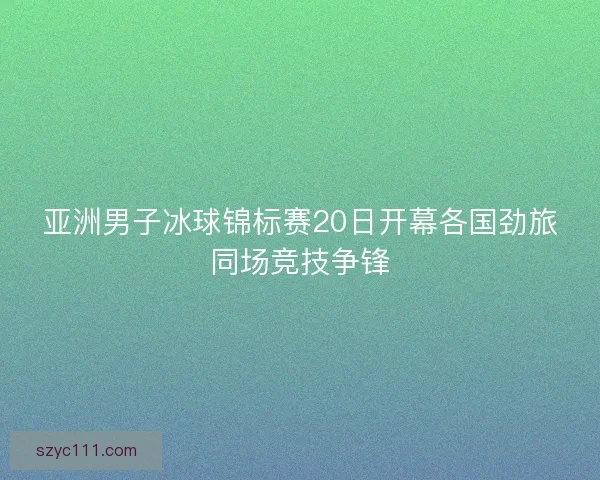 亚洲男子冰球锦标赛20日开幕各国劲旅同场竞技争锋