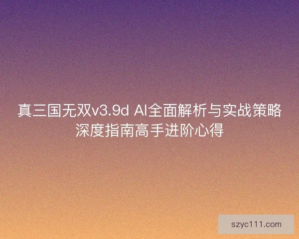 真三国无双v3.9d AI全面解析与实战策略深度指南高手进阶心得