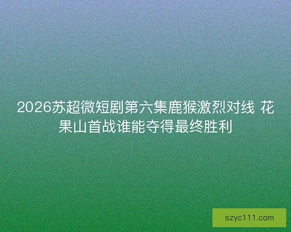 2026苏超微短剧第六集鹿猴激烈对线 花果山首战谁能夺得最终胜利