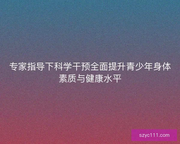专家指导下科学干预全面提升青少年身体素质与健康水平