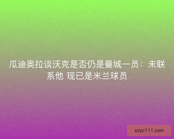 瓜迪奥拉谈沃克是否仍是曼城一员：未联系他 现已是米兰球员