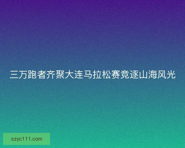 三万跑者齐聚大连马拉松赛竞逐山海风光 三万跑者齐聚大连马拉松赛竞逐山海风光