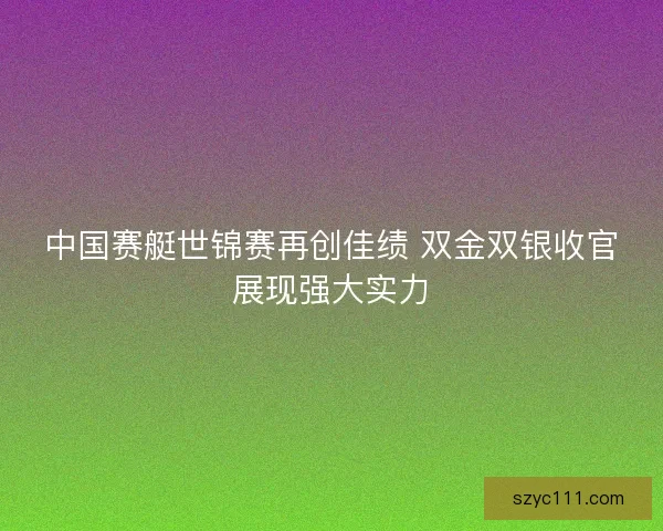 中国赛艇世锦赛再创佳绩 双金双银收官展现强大实力