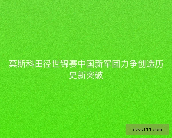 莫斯科田径世锦赛中国新军团力争创造历史新突破