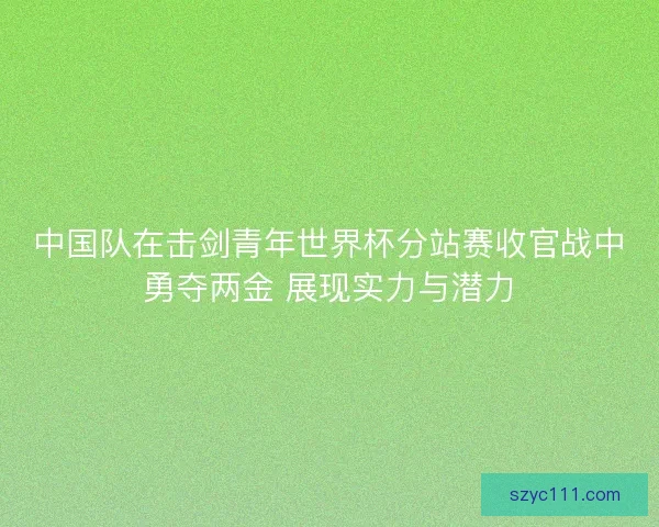 中国队在击剑青年世界杯分站赛收官战中勇夺两金 展现实力与潜力 中国队在击剑青年世界杯分站赛收官战中勇夺两金 展现实力与潜力