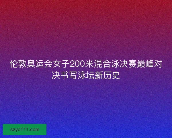 伦敦奥运会女子200米混合泳决赛巅峰对决书写泳坛新历史