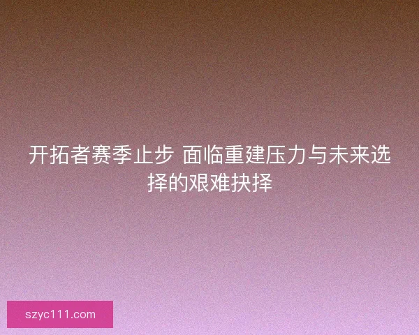 开拓者赛季止步 面临重建压力与未来选择的艰难抉择