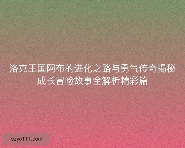 洛克王国阿布的进化之路与勇气传奇揭秘成长冒险故事全解析精彩篇