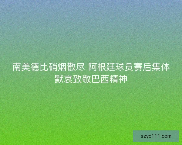 南美德比硝烟散尽 阿根廷球员赛后集体默哀致敬巴西精神 南美德比硝烟散尽 阿根廷球员赛后集体默哀致敬巴西精神