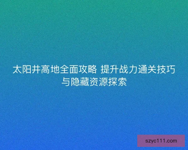 太阳井高地全面攻略 提升战力通关技巧与隐藏资源探索