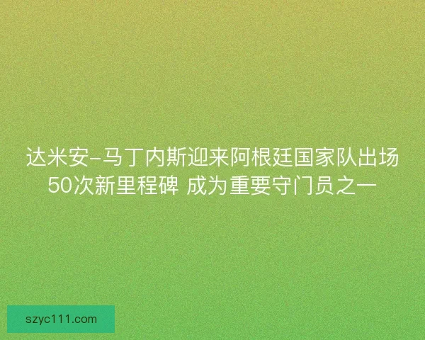 达米安-马丁内斯迎来阿根廷国家队出场50次新里程碑 成为重要守门员之一