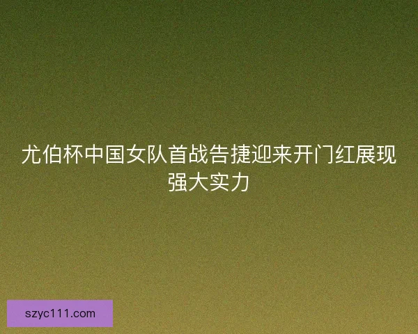 尤伯杯中国女队首战告捷迎来开门红展现强大实力