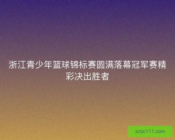 浙江青少年篮球锦标赛圆满落幕冠军赛精彩决出胜者 浙江青少年篮球锦标赛圆满落幕冠军赛精彩决出胜者