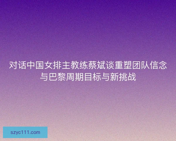 对话中国女排主教练蔡斌谈重塑团队信念与巴黎周期目标与新挑战 对话中国女排主教练蔡斌谈重塑团队信念与巴黎周期目标与新挑战