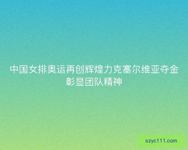 中国女排奥运再创辉煌力克塞尔维亚夺金彰显团队精神