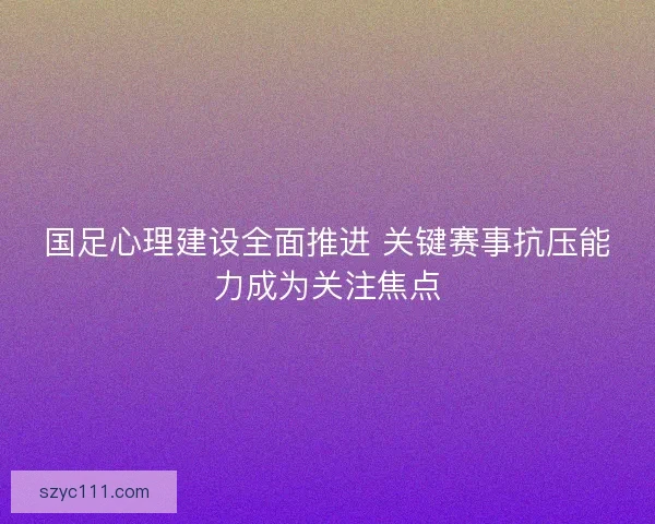 国足心理建设全面推进 关键赛事抗压能力成为关注焦点 国足心理建设全面推进 关键赛事抗压能力成为关注焦点